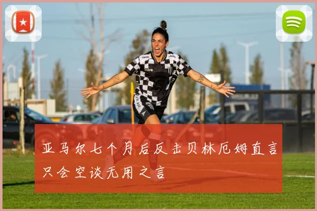亚马尔七个月后反击贝林厄姆直言只会空谈无用之言