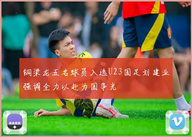 铜梁龙五名球员入选U23国足刘建业强调全力以赴为国争光