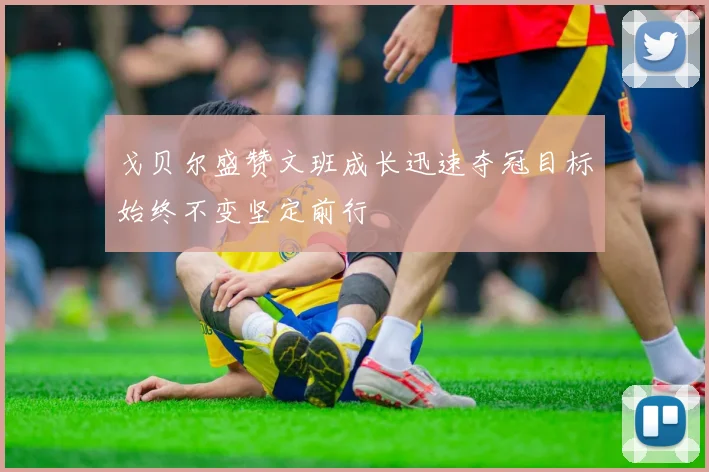 戈贝尔盛赞文班成长迅速夺冠目标始终不变坚定前行
