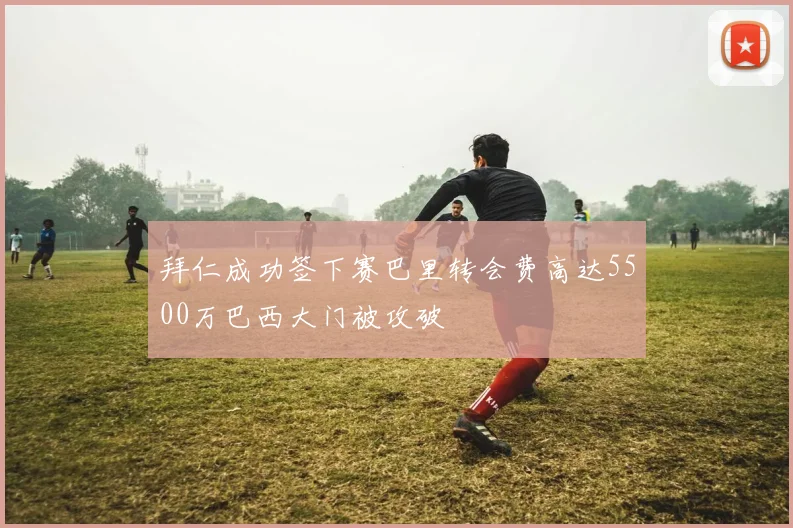 拜仁成功签下赛巴里转会费高达5500万巴西大门被攻破