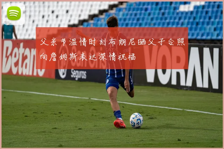 父亲节温情时刻布朗尼晒父子合照向詹姆斯表达深情祝福
