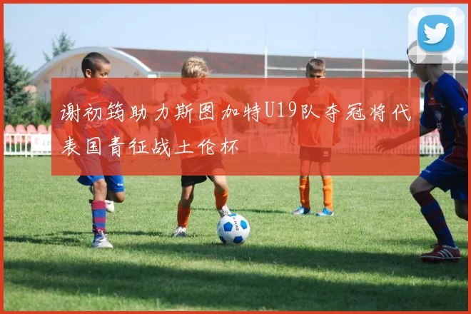 谢初筠助力斯图加特U19队夺冠将代表国青征战土伦杯