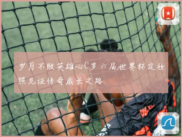 岁月不败英雄心C罗六届世界杯定妆照见证传奇成长之路