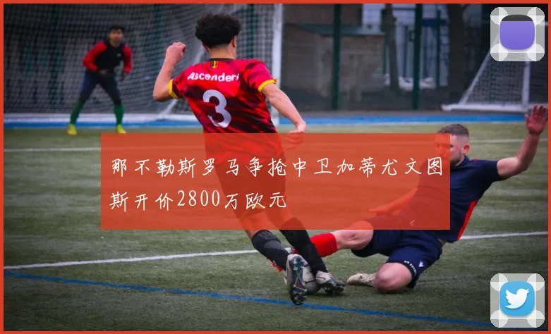 那不勒斯罗马争抢中卫加蒂尤文图斯开价2800万欧元